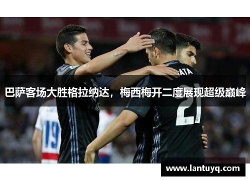 巴萨客场大胜格拉纳达，梅西梅开二度展现超级巅峰