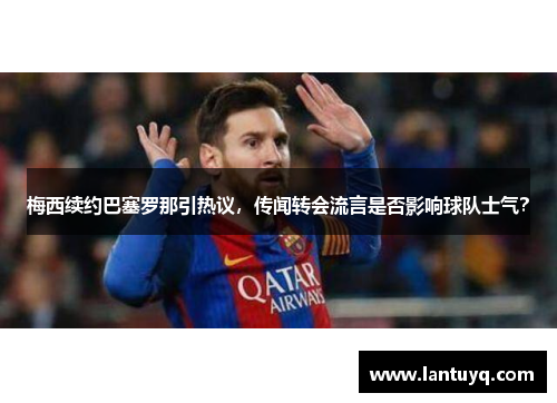梅西续约巴塞罗那引热议，传闻转会流言是否影响球队士气？
