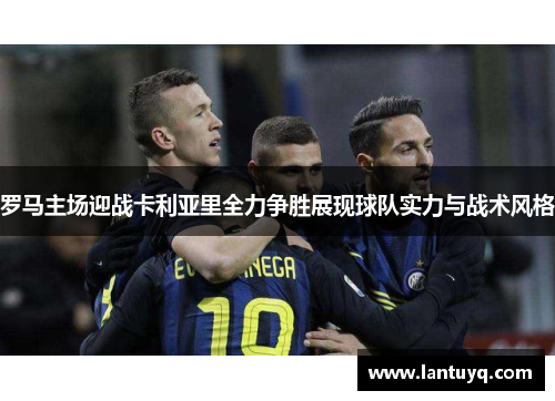 罗马主场迎战卡利亚里全力争胜展现球队实力与战术风格