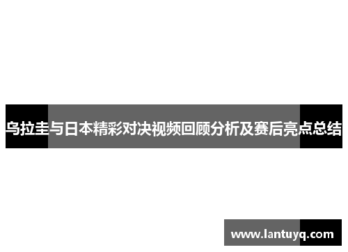 乌拉圭与日本精彩对决视频回顾分析及赛后亮点总结