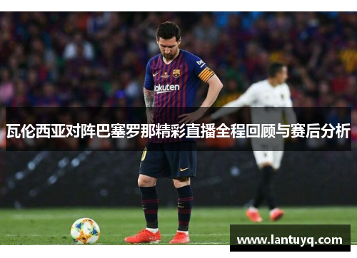 瓦伦西亚对阵巴塞罗那精彩直播全程回顾与赛后分析