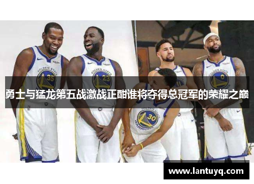 勇士与猛龙第五战激战正酣谁将夺得总冠军的荣耀之巅