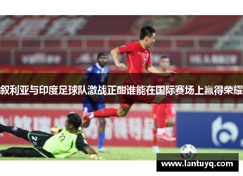 叙利亚与印度足球队激战正酣谁能在国际赛场上赢得荣耀